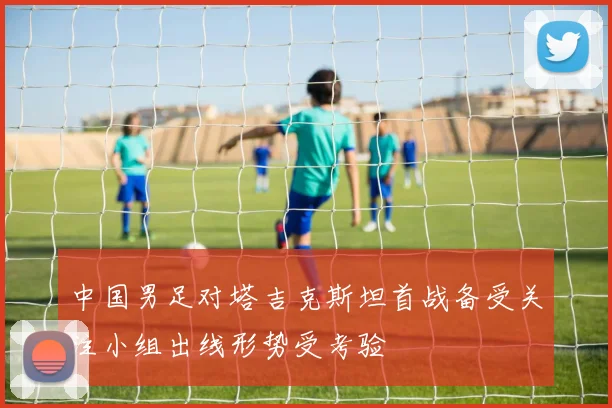 中国男足对塔吉克斯坦首战备受关注小组出线形势受考验