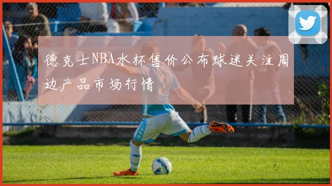 德克士NBA水杯售价公布球迷关注周边产品市场行情