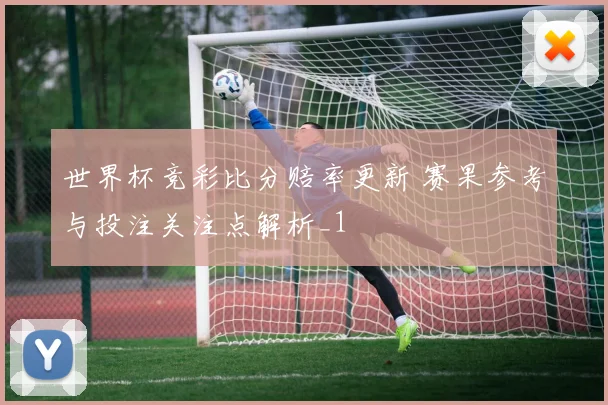世界杯竞彩比分赔率更新 赛果参考与投注关注点解析_1