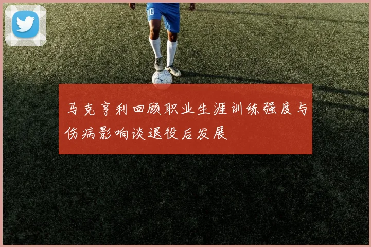 马克亨利回顾职业生涯训练强度与伤病影响谈退役后发展