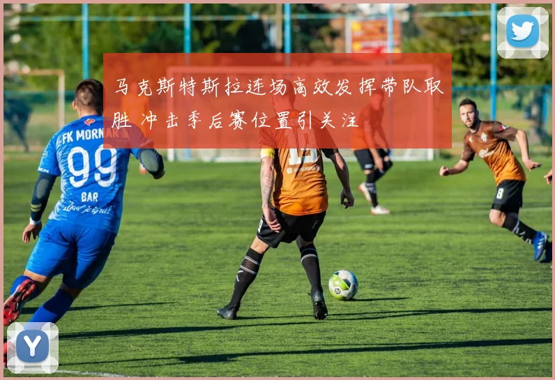 马克斯特斯拉连场高效发挥带队取胜 冲击季后赛位置引关注