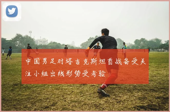 中国男足对塔吉克斯坦首战备受关注小组出线形势受考验