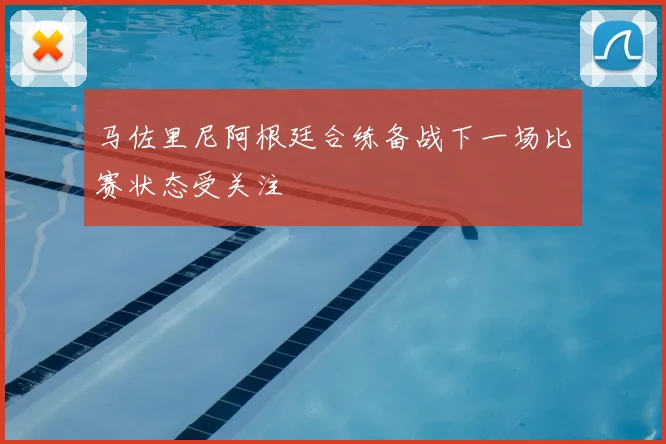 马佐里尼阿根廷合练备战下一场比赛状态受关注