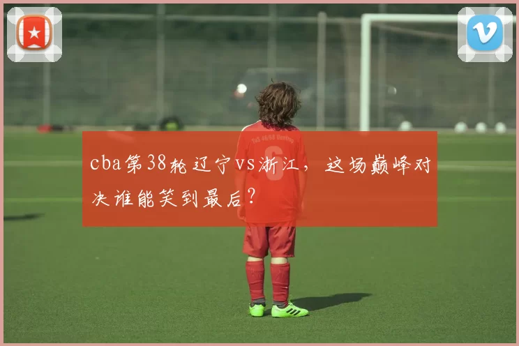 cba第38轮辽宁vs浙江，这场巅峰对决谁能笑到最后？