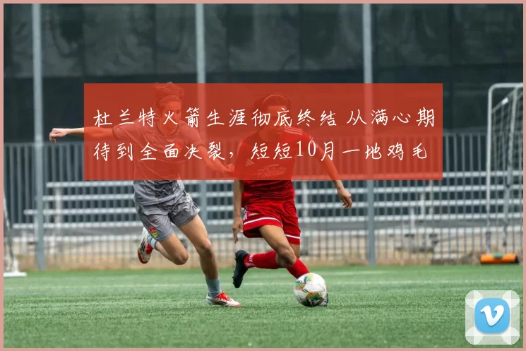 杜兰特火箭生涯彻底终结 从满心期待到全面决裂，短短10月一地鸡毛