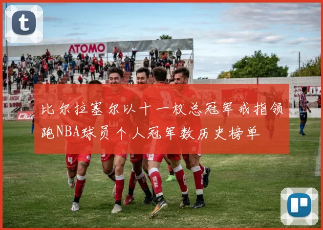 比尔拉塞尔以十一枚总冠军戒指领跑NBA球员个人冠军数历史榜单