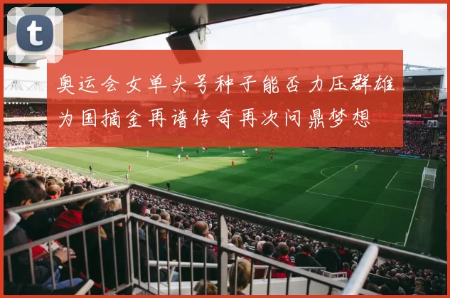 奥运会女单头号种子能否力压群雄为国摘金再谱传奇再次问鼎梦想