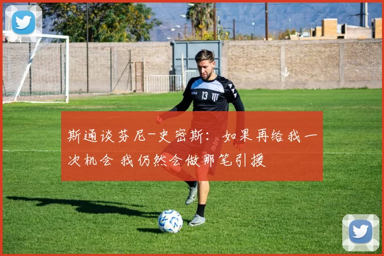 斯通谈芬尼-史密斯：如果再给我一次机会 我仍然会做那笔引援