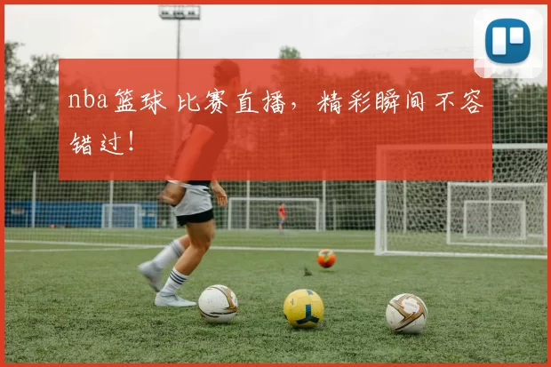 nba篮球 比赛直播，精彩瞬间不容错过！