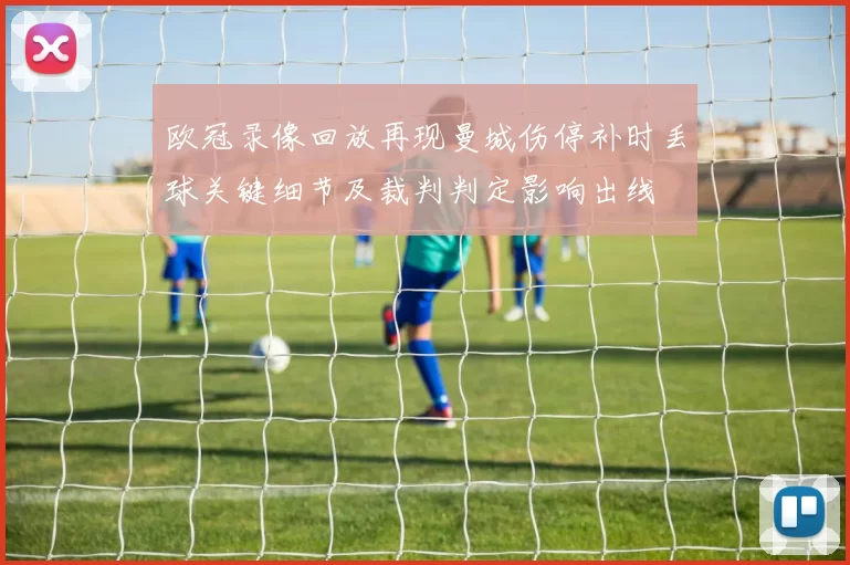 欧冠录像回放再现曼城伤停补时丢球关键细节及裁判判定影响出线