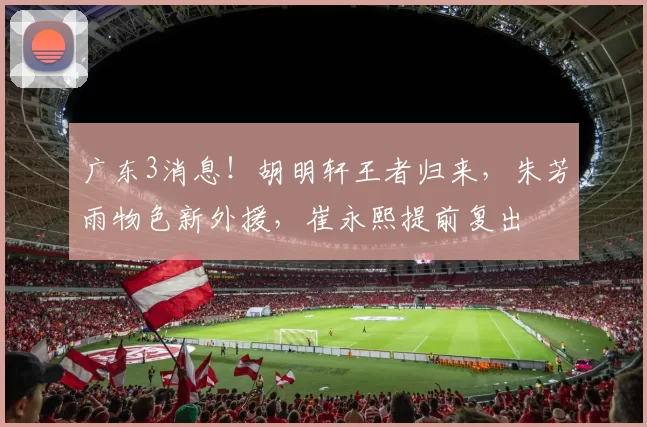 广东3消息！胡明轩王者归来，朱芳雨物色新外援，崔永熙提前复出