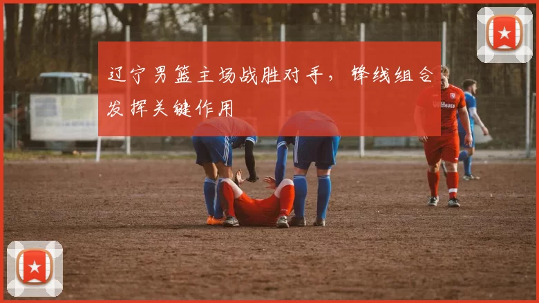 辽宁男篮主场战胜对手，锋线组合发挥关键作用