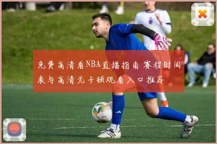 免费高清看NBA直播指南 赛程时间表与高清无卡顿观看入口推荐