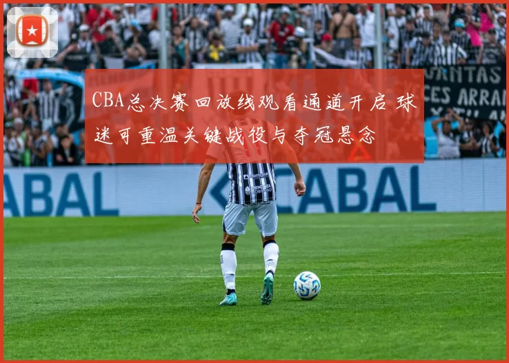 CBA总决赛回放线观看通道开启 球迷可重温关键战役与夺冠悬念