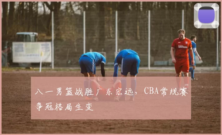 八一男篮战胜广东宏远，CBA常规赛争冠格局生变