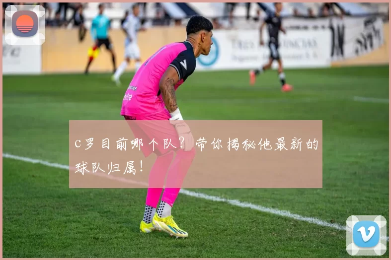 c罗目前哪个队?带你揭秘他最新的球队归属!