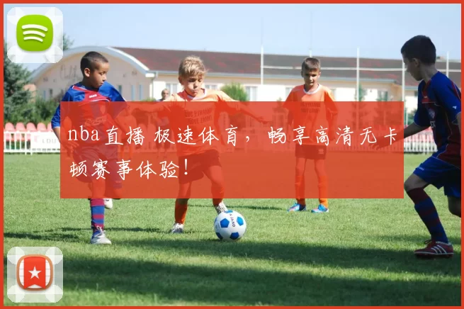 nba直播 极速体育，畅享高清无卡顿赛事体验！