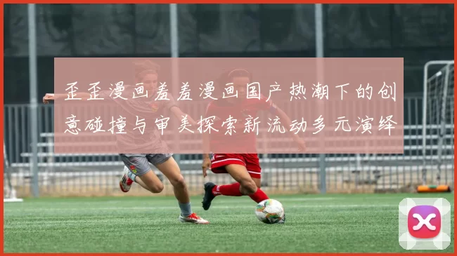 歪歪漫画羞羞漫画国产热潮下的创意碰撞与审美探索新流动多元演绎