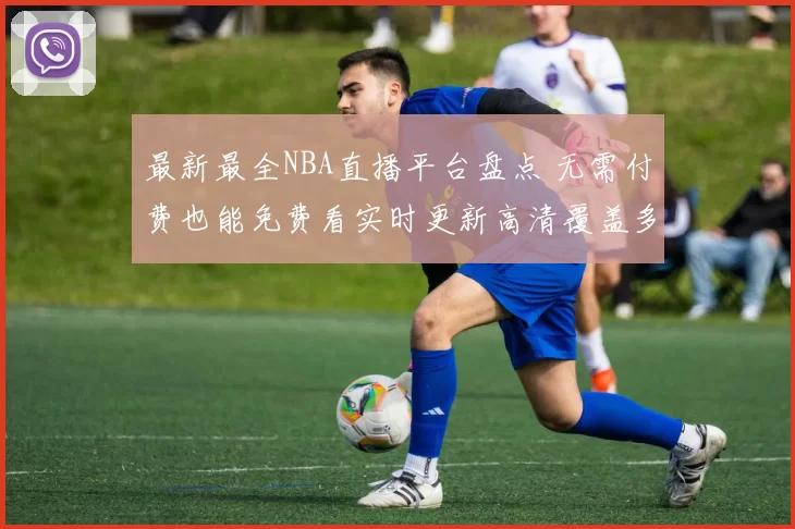 最新最全NBA直播平台盘点 无需付费也能免费看实时更新高清覆盖多端