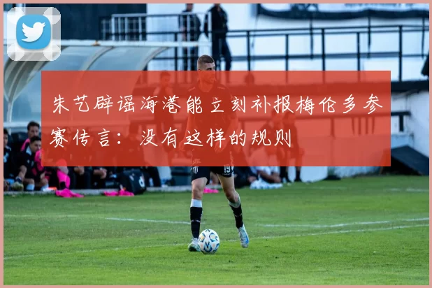 朱艺辟谣海港能立刻补报梅伦多参赛传言：没有这样的规则