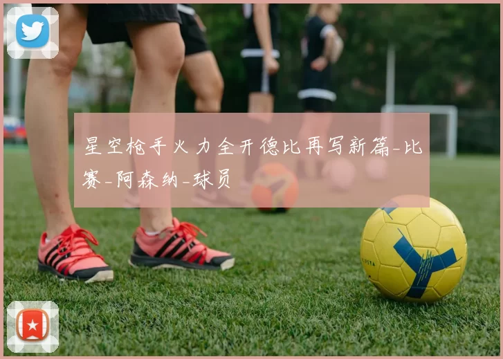 星空枪手火力全开德比再写新篇_比赛_阿森纳_球员