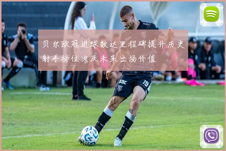 贝尔欧冠进球数达里程碑提升历史射手榜位次及未来出场价值