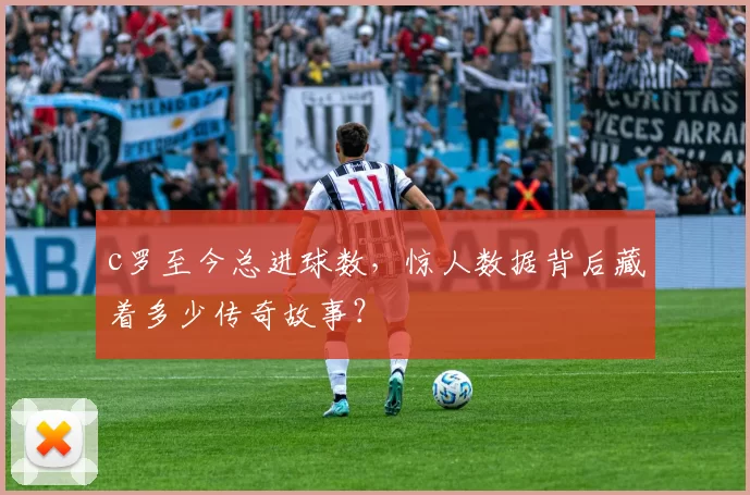 c罗至今总进球数,惊人数据背后藏着多少传奇故事?