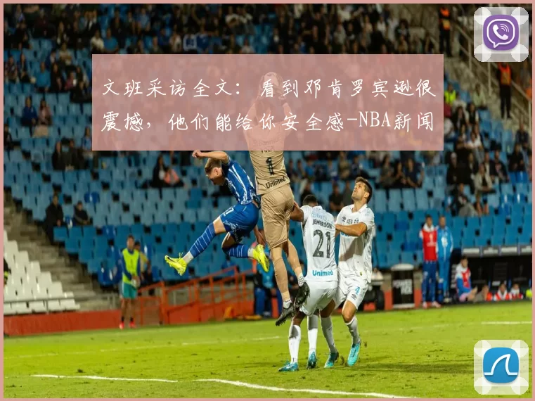 文班采访全文：看到邓肯罗宾逊很震撼，他们能给你安全感-NBA新闻
