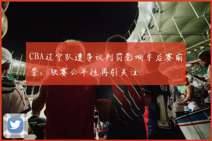 CBA辽宁队遭争议判罚影响季后赛前景，联赛公平性再引关注