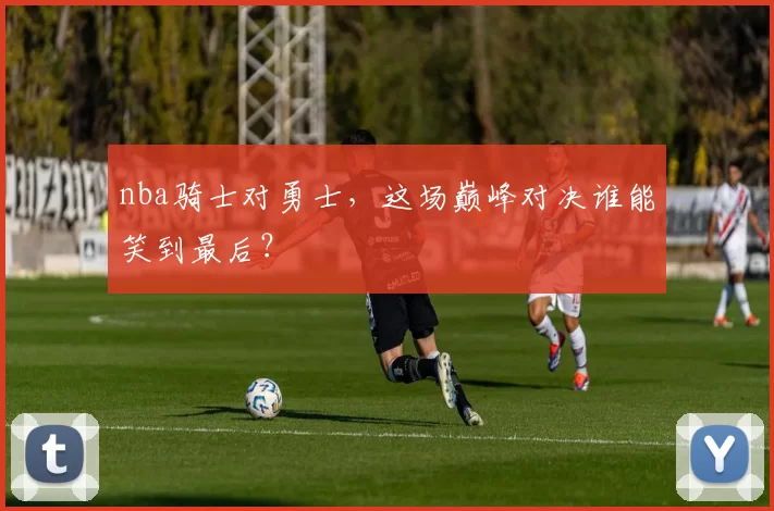 nba骑士对勇士，这场巅峰对决谁能笑到最后？