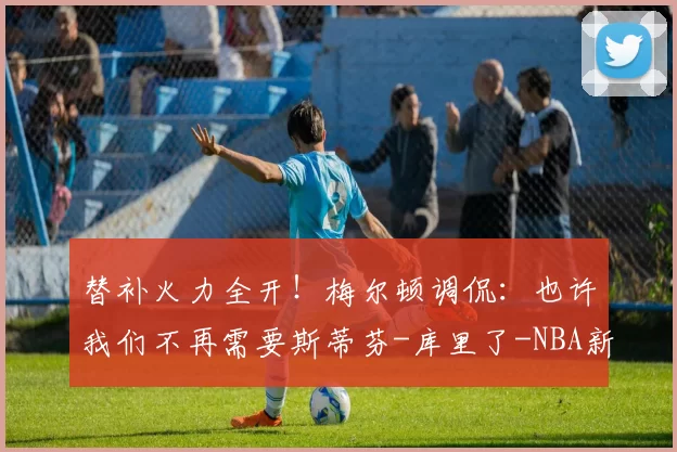 替补火力全开！梅尔顿调侃：也许我们不再需要斯蒂芬-库里了-NBA新闻