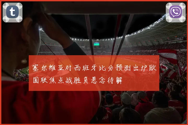 塞尔维亚对西班牙比分预测出炉欧国联焦点战胜负悬念待解