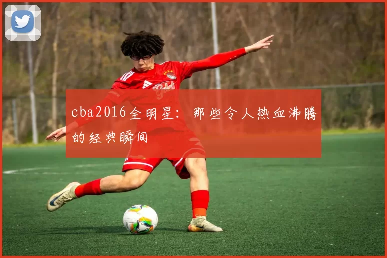 cba2016全明星：那些令人热血沸腾的经典瞬间