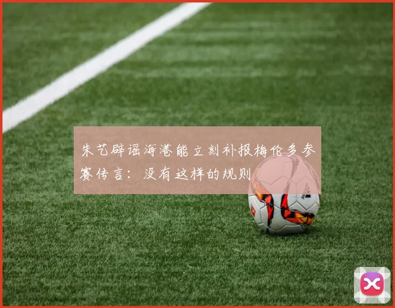 朱艺辟谣海港能立刻补报梅伦多参赛传言:没有这样的规则