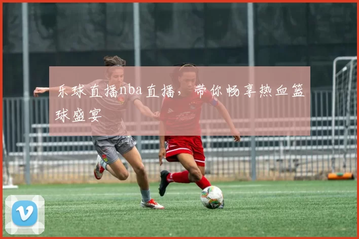 乐球直播nba直播，带你畅享热血篮球盛宴