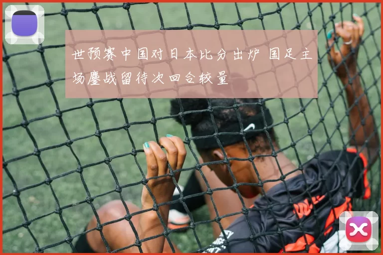 世预赛中国对日本比分出炉 国足主场鏖战留待次回合较量