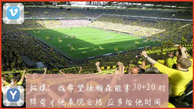 拓媒：我希望杨瀚森能拿30+20 对阵奇才他表现合格 应多给他时间