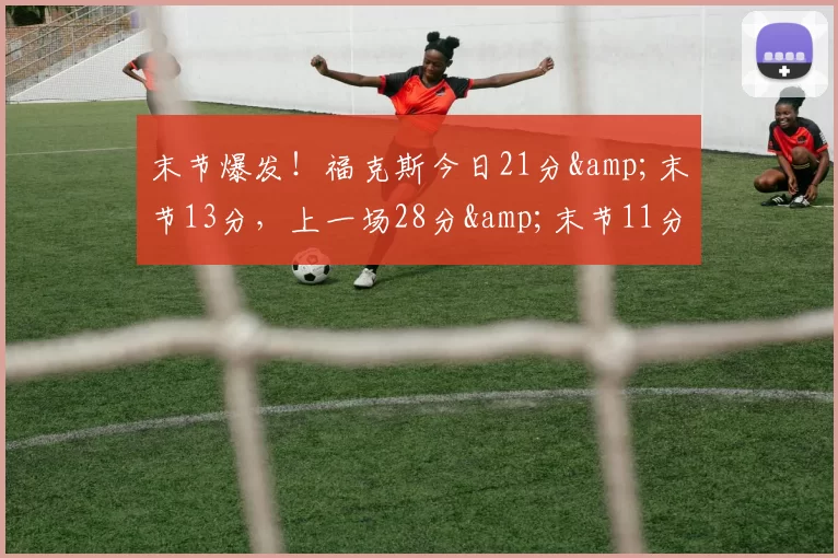 末节爆发！福克斯今日21分&末节13分，上一场28分&末节11分-NBA新闻