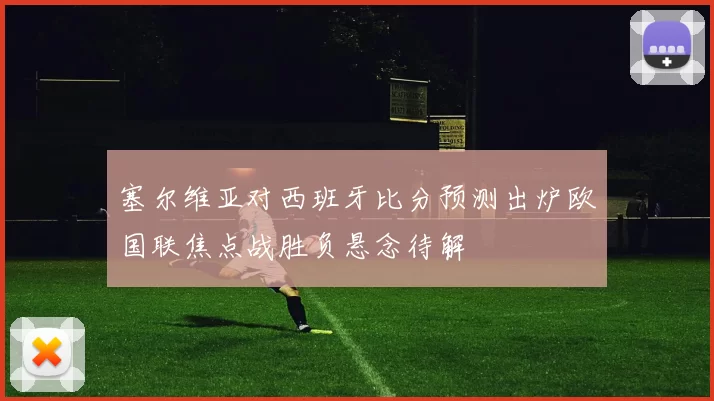 塞尔维亚对西班牙比分预测出炉欧国联焦点战胜负悬念待解
