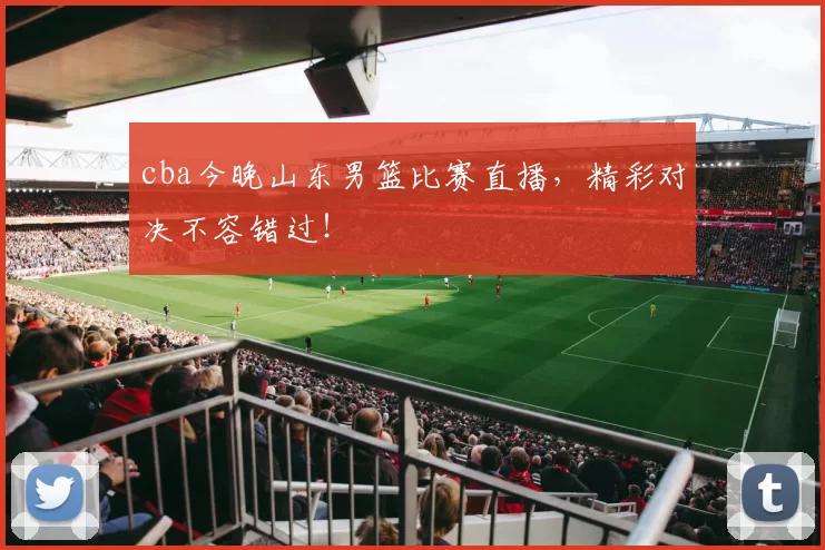 cba今晚山东男篮比赛直播，精彩对决不容错过！