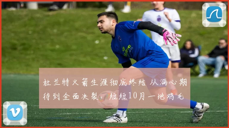 杜兰特火箭生涯彻底终结 从满心期待到全面决裂，短短10月一地鸡毛