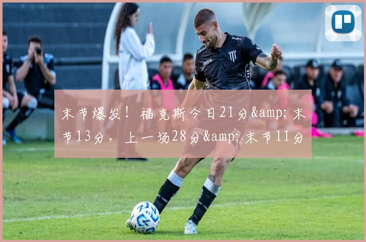 末节爆发！福克斯今日21分&末节13分，上一场28分&末节11分-NBA新闻