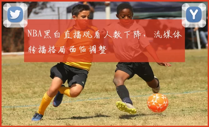 NBA黑白直播观看人数下降，流媒体转播格局面临调整