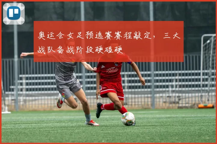 奥运会女足预选赛赛程敲定,三大战队备战阶段硬碰硬