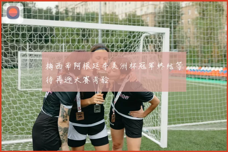 梅西率阿根廷夺美洲杯冠军终结等待再迎大赛考验