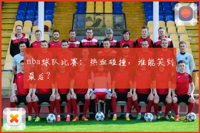 nba球队比赛：热血碰撞，谁能笑到最后？