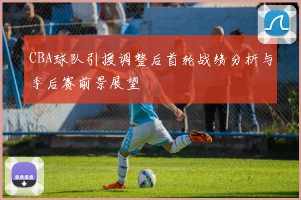 CBA球队引援调整后首轮战绩分析与季后赛前景展望