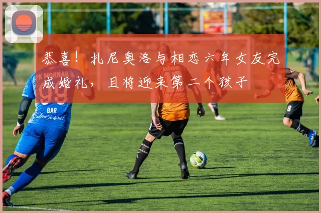 恭喜！扎尼奥洛与相恋六年女友完成婚礼，且将迎来第二个孩子