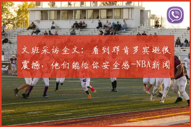 文班采访全文：看到邓肯罗宾逊很震撼，他们能给你安全感-NBA新闻