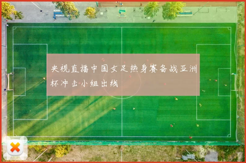 央视直播中国女足热身赛备战亚洲杯冲击小组出线